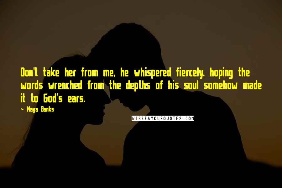 Maya Banks Quotes: Don't take her from me, he whispered fiercely, hoping the words wrenched from the depths of his soul somehow made it to God's ears.