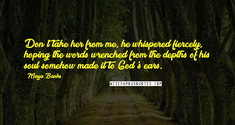 Maya Banks Quotes: Don't take her from me, he whispered fiercely, hoping the words wrenched from the depths of his soul somehow made it to God's ears.