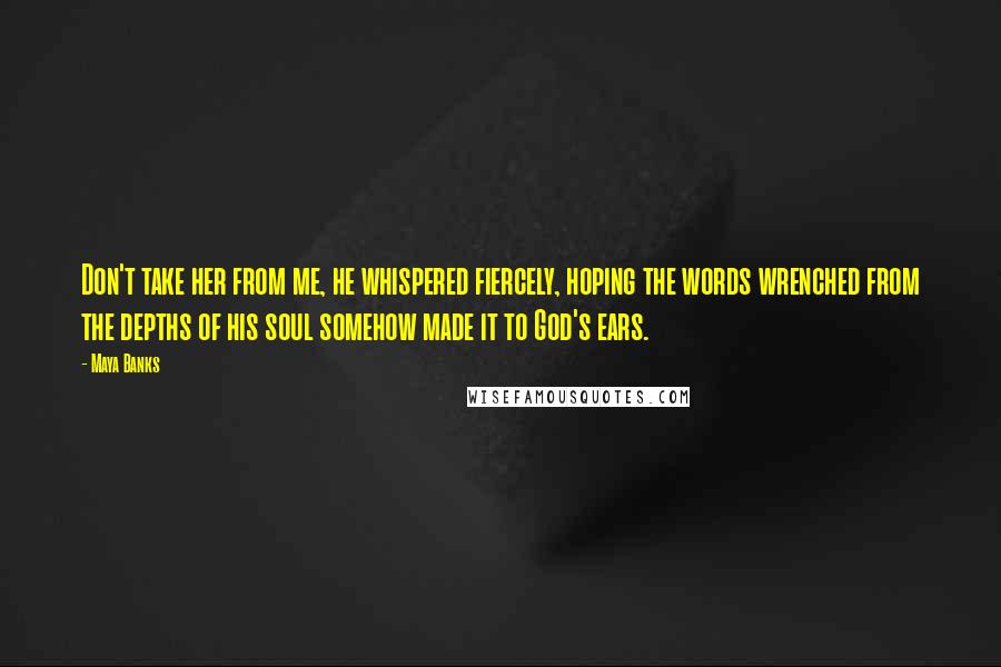 Maya Banks Quotes: Don't take her from me, he whispered fiercely, hoping the words wrenched from the depths of his soul somehow made it to God's ears.