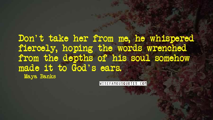 Maya Banks Quotes: Don't take her from me, he whispered fiercely, hoping the words wrenched from the depths of his soul somehow made it to God's ears.