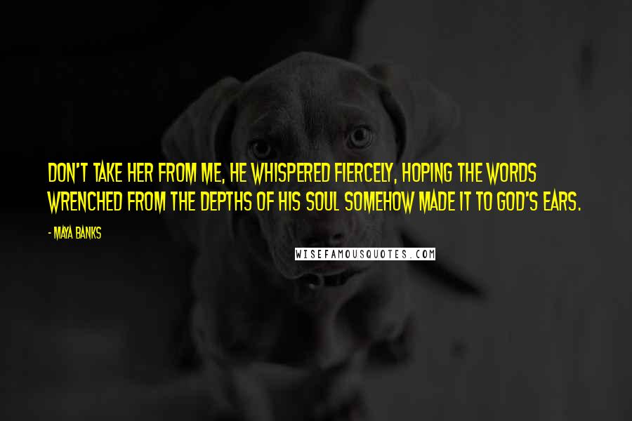 Maya Banks Quotes: Don't take her from me, he whispered fiercely, hoping the words wrenched from the depths of his soul somehow made it to God's ears.