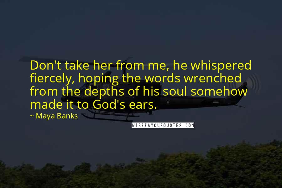 Maya Banks Quotes: Don't take her from me, he whispered fiercely, hoping the words wrenched from the depths of his soul somehow made it to God's ears.