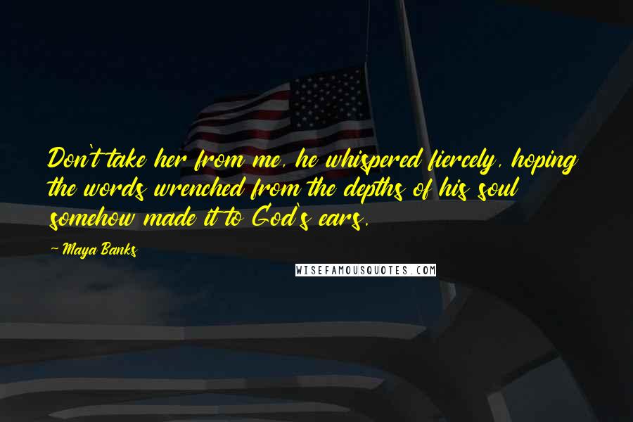 Maya Banks Quotes: Don't take her from me, he whispered fiercely, hoping the words wrenched from the depths of his soul somehow made it to God's ears.