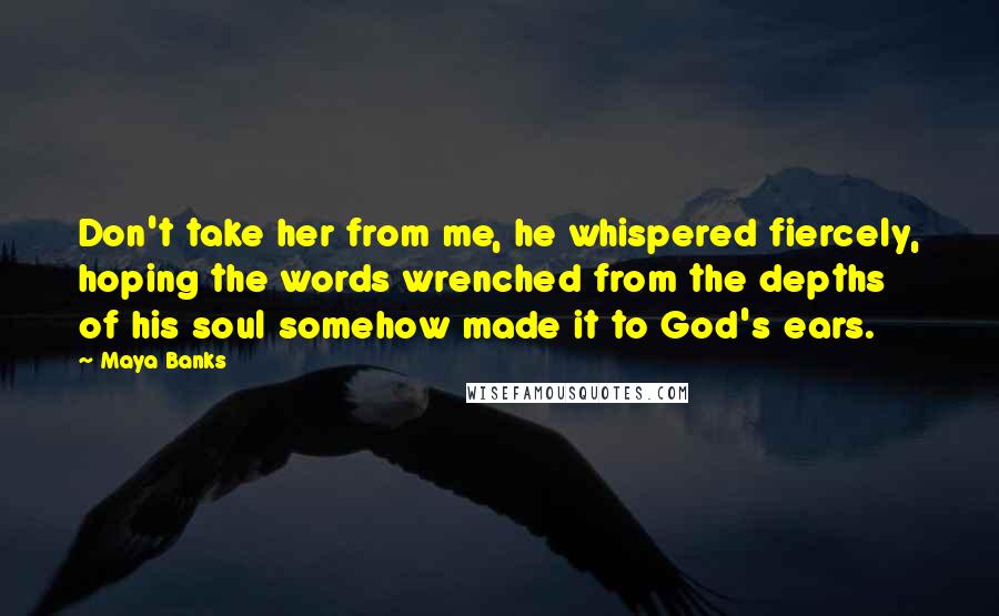 Maya Banks Quotes: Don't take her from me, he whispered fiercely, hoping the words wrenched from the depths of his soul somehow made it to God's ears.