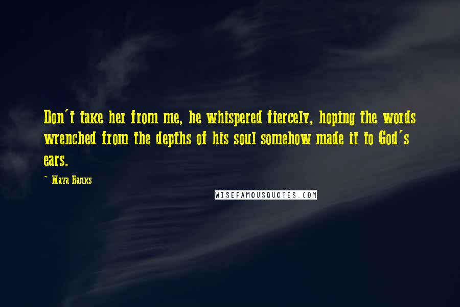 Maya Banks Quotes: Don't take her from me, he whispered fiercely, hoping the words wrenched from the depths of his soul somehow made it to God's ears.