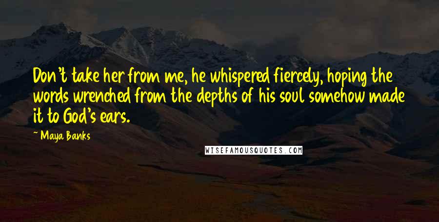 Maya Banks Quotes: Don't take her from me, he whispered fiercely, hoping the words wrenched from the depths of his soul somehow made it to God's ears.