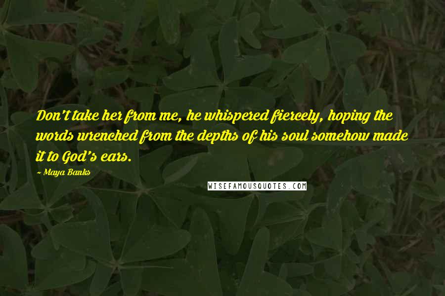 Maya Banks Quotes: Don't take her from me, he whispered fiercely, hoping the words wrenched from the depths of his soul somehow made it to God's ears.