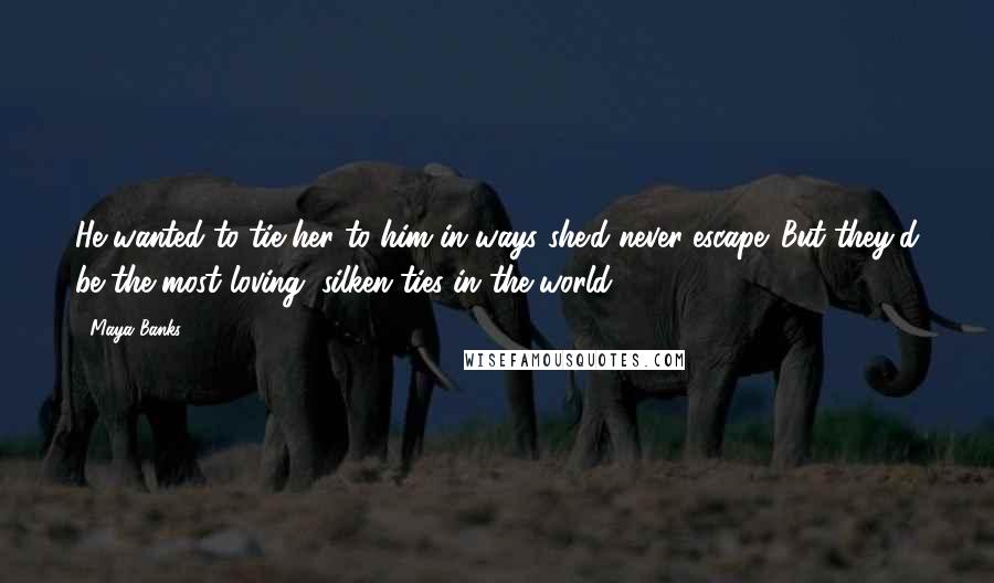 Maya Banks Quotes: He wanted to tie her to him in ways she'd never escape. But they'd be the most loving, silken ties in the world.