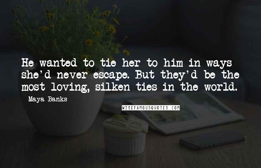 Maya Banks Quotes: He wanted to tie her to him in ways she'd never escape. But they'd be the most loving, silken ties in the world.