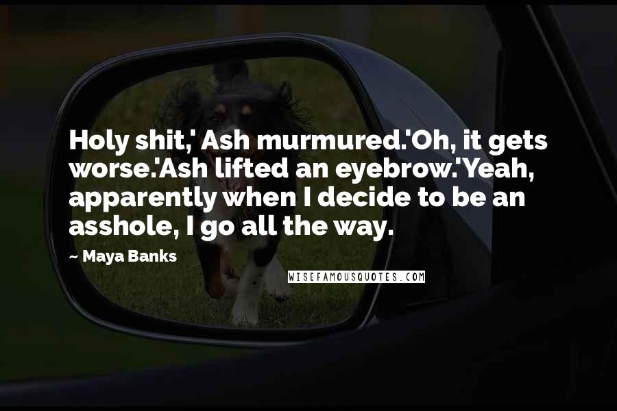 Maya Banks Quotes: Holy shit,' Ash murmured.'Oh, it gets worse.'Ash lifted an eyebrow.'Yeah, apparently when I decide to be an asshole, I go all the way.