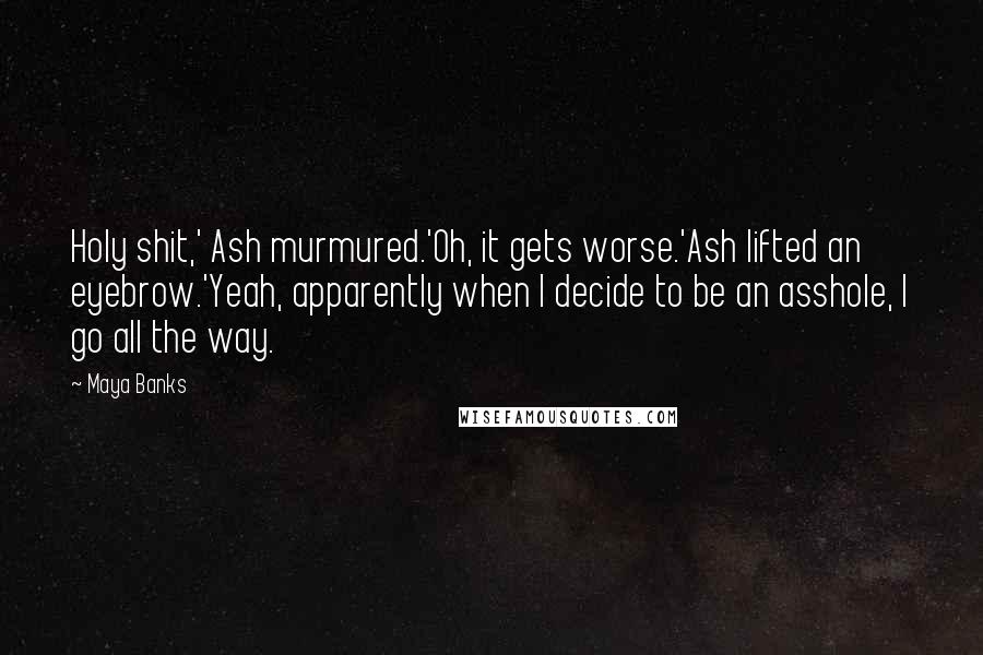 Maya Banks Quotes: Holy shit,' Ash murmured.'Oh, it gets worse.'Ash lifted an eyebrow.'Yeah, apparently when I decide to be an asshole, I go all the way.