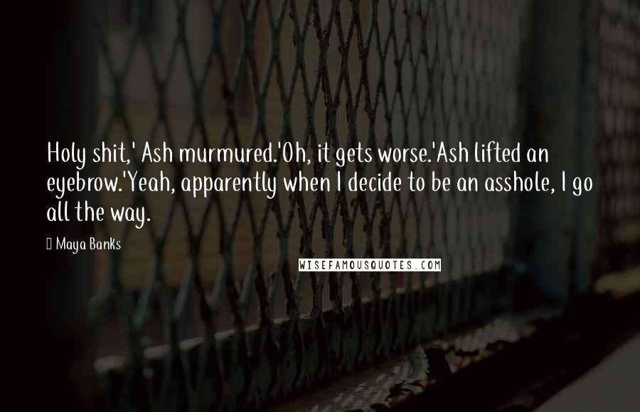 Maya Banks Quotes: Holy shit,' Ash murmured.'Oh, it gets worse.'Ash lifted an eyebrow.'Yeah, apparently when I decide to be an asshole, I go all the way.