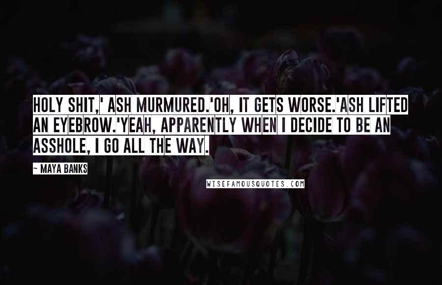 Maya Banks Quotes: Holy shit,' Ash murmured.'Oh, it gets worse.'Ash lifted an eyebrow.'Yeah, apparently when I decide to be an asshole, I go all the way.