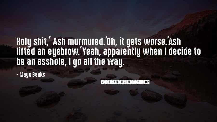 Maya Banks Quotes: Holy shit,' Ash murmured.'Oh, it gets worse.'Ash lifted an eyebrow.'Yeah, apparently when I decide to be an asshole, I go all the way.