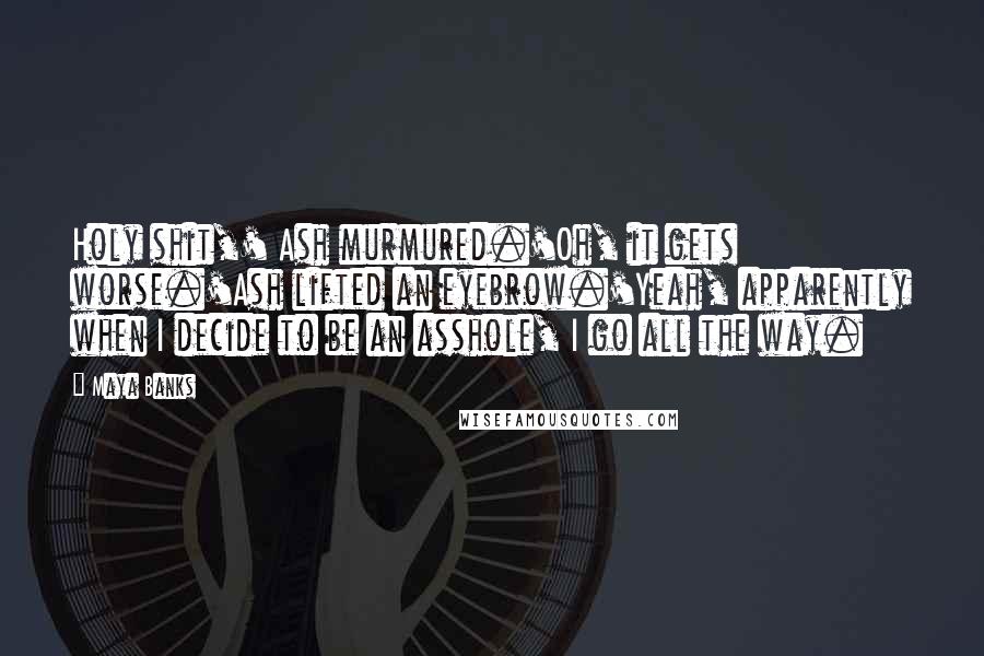 Maya Banks Quotes: Holy shit,' Ash murmured.'Oh, it gets worse.'Ash lifted an eyebrow.'Yeah, apparently when I decide to be an asshole, I go all the way.