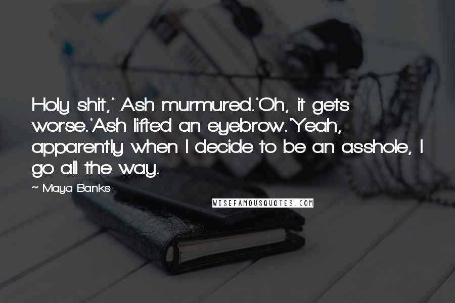 Maya Banks Quotes: Holy shit,' Ash murmured.'Oh, it gets worse.'Ash lifted an eyebrow.'Yeah, apparently when I decide to be an asshole, I go all the way.