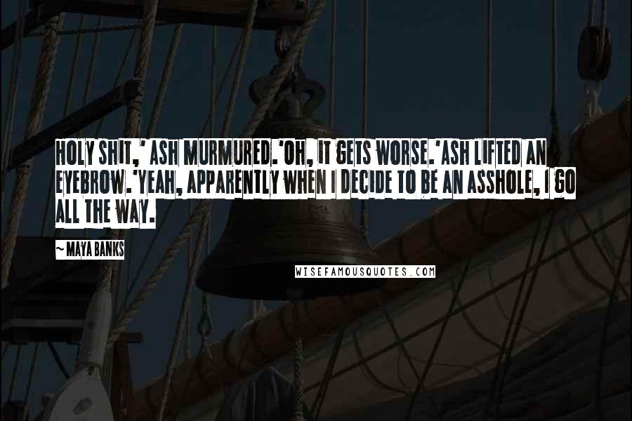 Maya Banks Quotes: Holy shit,' Ash murmured.'Oh, it gets worse.'Ash lifted an eyebrow.'Yeah, apparently when I decide to be an asshole, I go all the way.