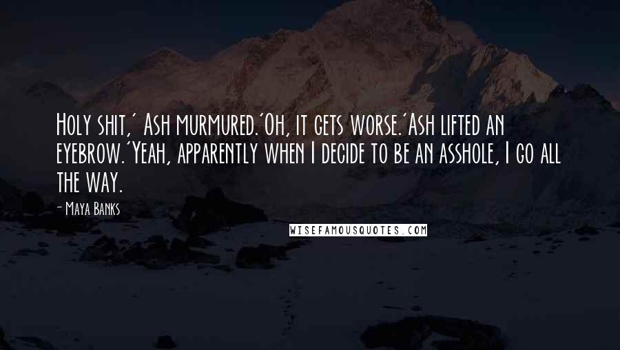 Maya Banks Quotes: Holy shit,' Ash murmured.'Oh, it gets worse.'Ash lifted an eyebrow.'Yeah, apparently when I decide to be an asshole, I go all the way.