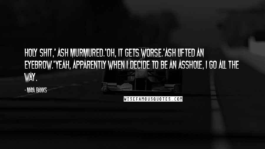 Maya Banks Quotes: Holy shit,' Ash murmured.'Oh, it gets worse.'Ash lifted an eyebrow.'Yeah, apparently when I decide to be an asshole, I go all the way.