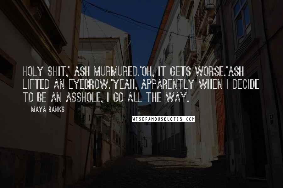 Maya Banks Quotes: Holy shit,' Ash murmured.'Oh, it gets worse.'Ash lifted an eyebrow.'Yeah, apparently when I decide to be an asshole, I go all the way.