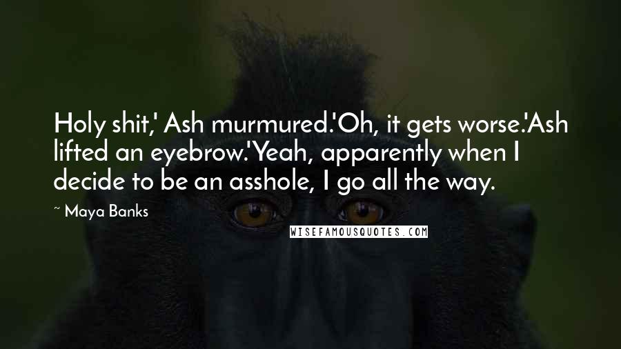 Maya Banks Quotes: Holy shit,' Ash murmured.'Oh, it gets worse.'Ash lifted an eyebrow.'Yeah, apparently when I decide to be an asshole, I go all the way.