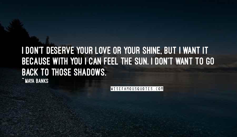 Maya Banks Quotes: I don't deserve your love or your shine, but I want it because with you I can feel the sun. I don't want to go back to those shadows.