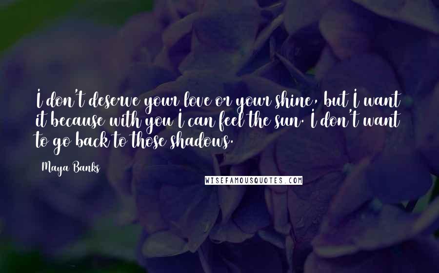 Maya Banks Quotes: I don't deserve your love or your shine, but I want it because with you I can feel the sun. I don't want to go back to those shadows.