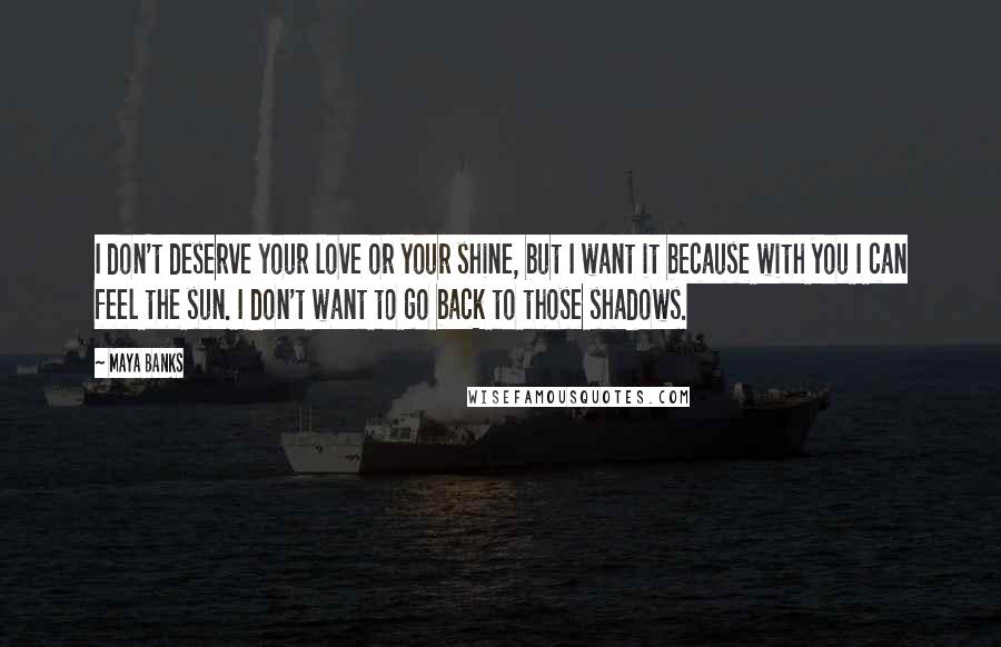 Maya Banks Quotes: I don't deserve your love or your shine, but I want it because with you I can feel the sun. I don't want to go back to those shadows.