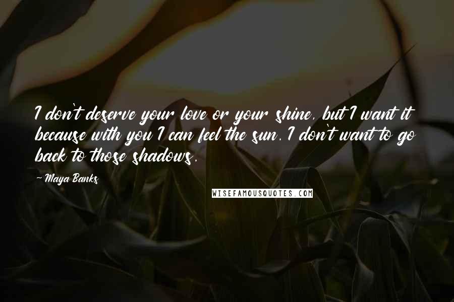 Maya Banks Quotes: I don't deserve your love or your shine, but I want it because with you I can feel the sun. I don't want to go back to those shadows.