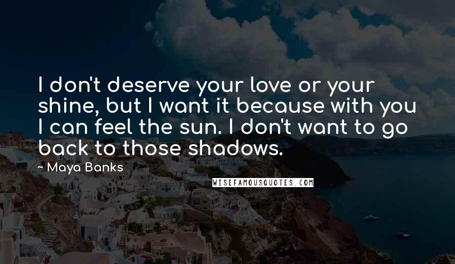 Maya Banks Quotes: I don't deserve your love or your shine, but I want it because with you I can feel the sun. I don't want to go back to those shadows.