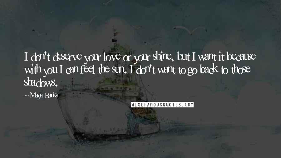 Maya Banks Quotes: I don't deserve your love or your shine, but I want it because with you I can feel the sun. I don't want to go back to those shadows.