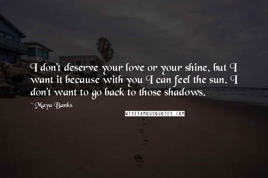 Maya Banks Quotes: I don't deserve your love or your shine, but I want it because with you I can feel the sun. I don't want to go back to those shadows.