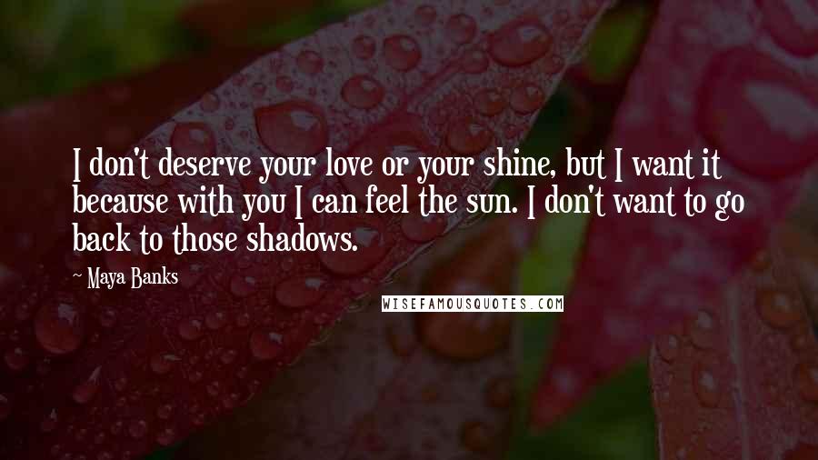 Maya Banks Quotes: I don't deserve your love or your shine, but I want it because with you I can feel the sun. I don't want to go back to those shadows.