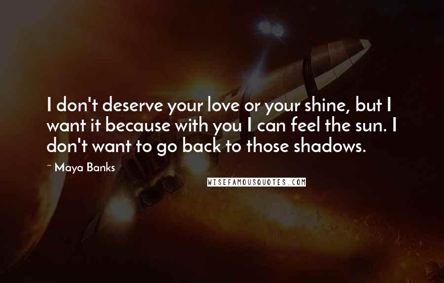 Maya Banks Quotes: I don't deserve your love or your shine, but I want it because with you I can feel the sun. I don't want to go back to those shadows.