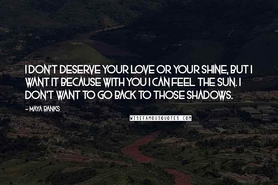 Maya Banks Quotes: I don't deserve your love or your shine, but I want it because with you I can feel the sun. I don't want to go back to those shadows.