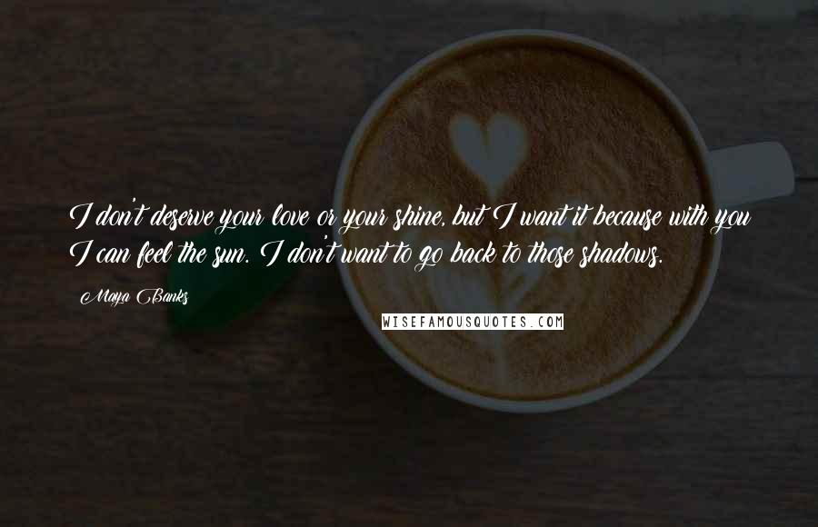 Maya Banks Quotes: I don't deserve your love or your shine, but I want it because with you I can feel the sun. I don't want to go back to those shadows.