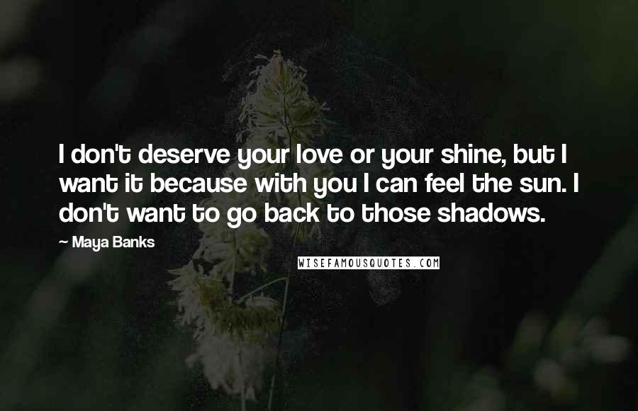 Maya Banks Quotes: I don't deserve your love or your shine, but I want it because with you I can feel the sun. I don't want to go back to those shadows.