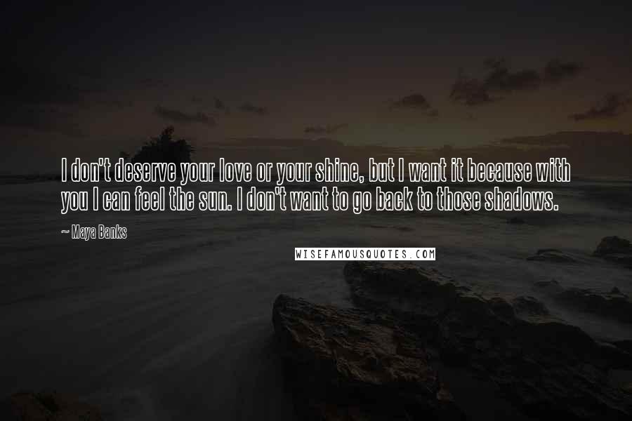 Maya Banks Quotes: I don't deserve your love or your shine, but I want it because with you I can feel the sun. I don't want to go back to those shadows.