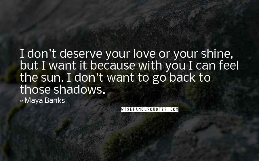 Maya Banks Quotes: I don't deserve your love or your shine, but I want it because with you I can feel the sun. I don't want to go back to those shadows.