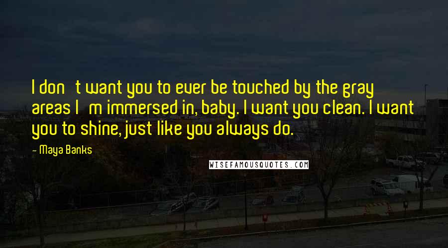 Maya Banks Quotes: I don't want you to ever be touched by the gray areas I'm immersed in, baby. I want you clean. I want you to shine, just like you always do.