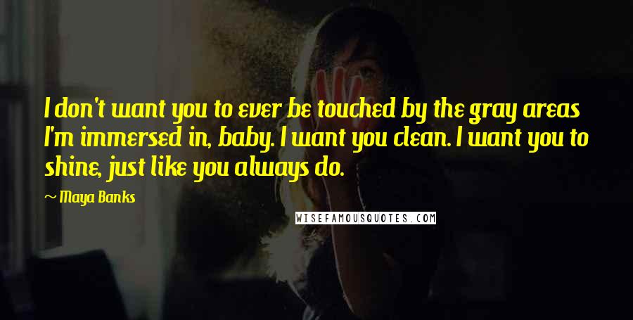 Maya Banks Quotes: I don't want you to ever be touched by the gray areas I'm immersed in, baby. I want you clean. I want you to shine, just like you always do.