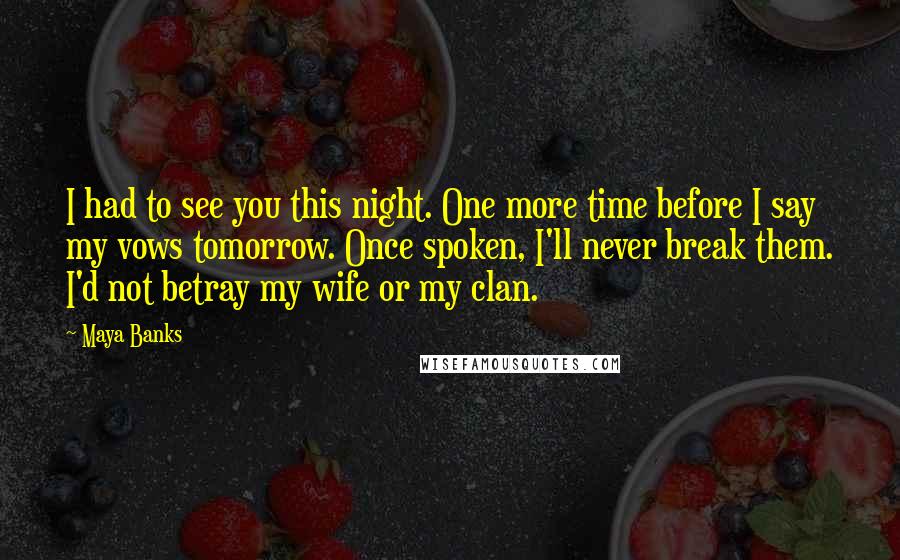 Maya Banks Quotes: I had to see you this night. One more time before I say my vows tomorrow. Once spoken, I'll never break them. I'd not betray my wife or my clan.