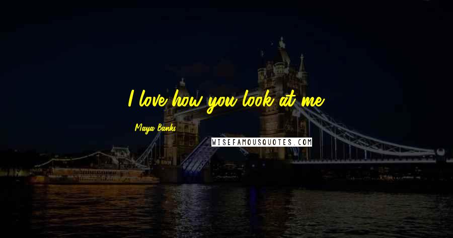 Maya Banks Quotes: I love how you look at me.