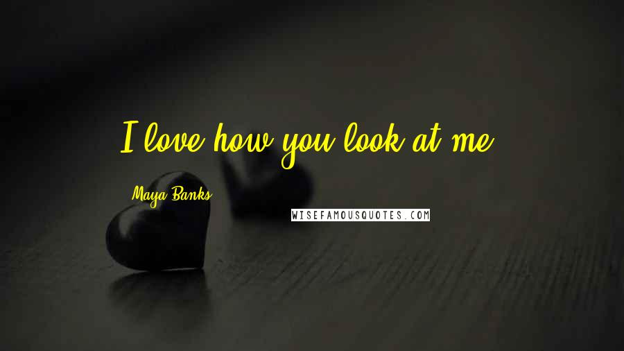 Maya Banks Quotes: I love how you look at me.