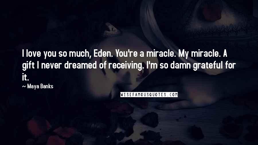 Maya Banks Quotes: I love you so much, Eden. You're a miracle. My miracle. A gift I never dreamed of receiving. I'm so damn grateful for it.