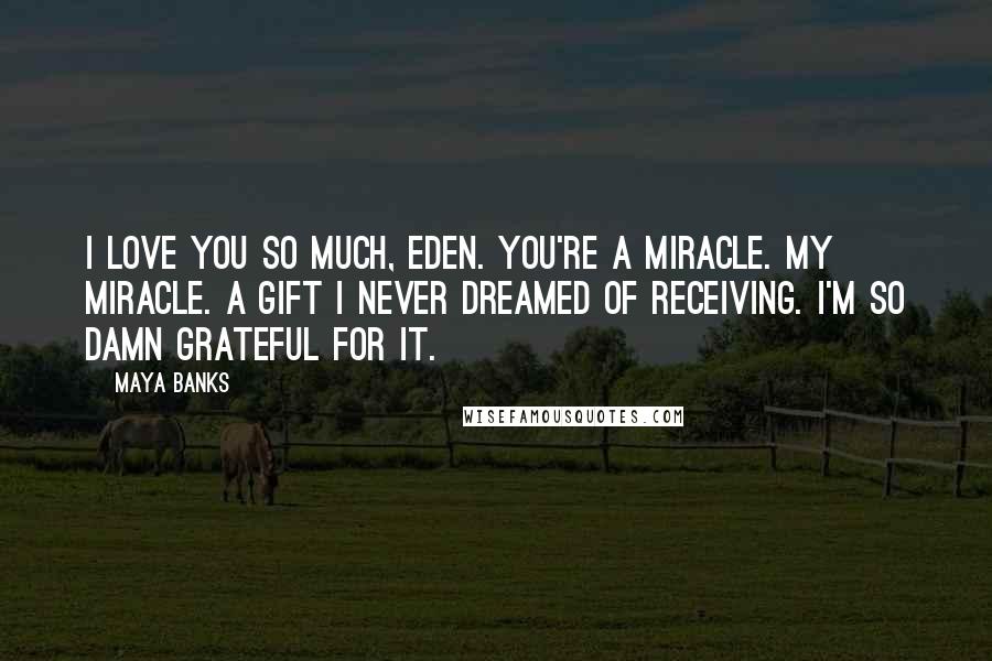 Maya Banks Quotes: I love you so much, Eden. You're a miracle. My miracle. A gift I never dreamed of receiving. I'm so damn grateful for it.