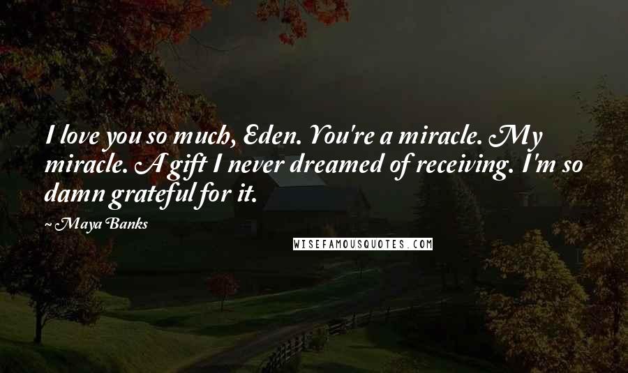 Maya Banks Quotes: I love you so much, Eden. You're a miracle. My miracle. A gift I never dreamed of receiving. I'm so damn grateful for it.