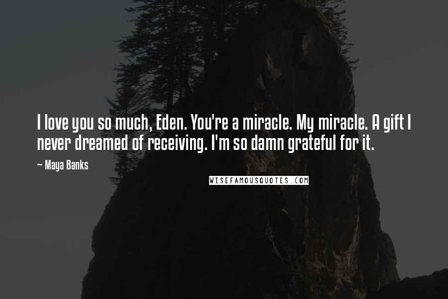 Maya Banks Quotes: I love you so much, Eden. You're a miracle. My miracle. A gift I never dreamed of receiving. I'm so damn grateful for it.