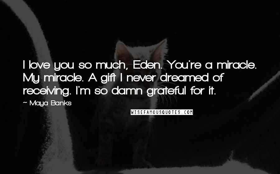 Maya Banks Quotes: I love you so much, Eden. You're a miracle. My miracle. A gift I never dreamed of receiving. I'm so damn grateful for it.