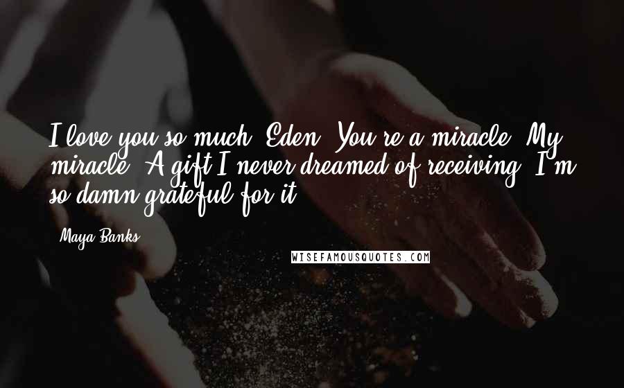 Maya Banks Quotes: I love you so much, Eden. You're a miracle. My miracle. A gift I never dreamed of receiving. I'm so damn grateful for it.